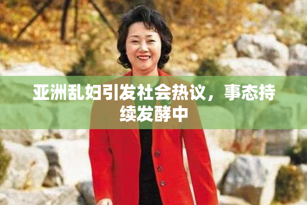 亚洲乱妇引发社会热议，事态持续发酵中