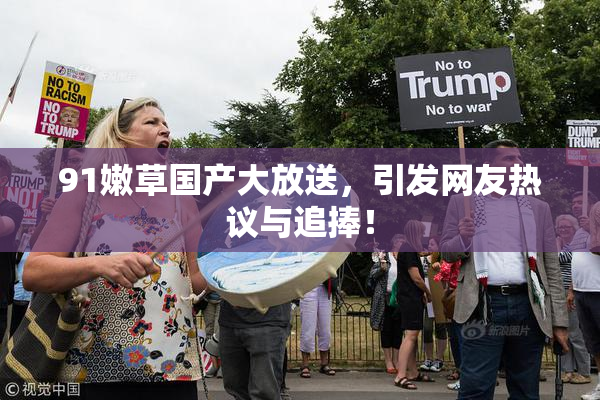 91嫩草国产大放送，引发网友热议与追捧！