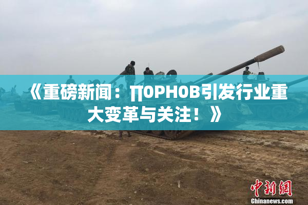 《重磅新闻：∏0PH0B引发行业重大变革与关注！》