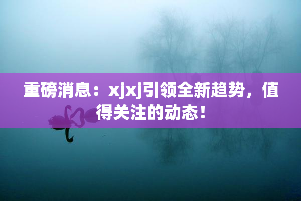 重磅消息：xjxj引领全新趋势，值得关注的动态！