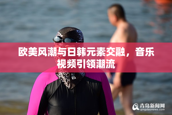 欧美风潮与日韩元素交融，音乐视频引领潮流