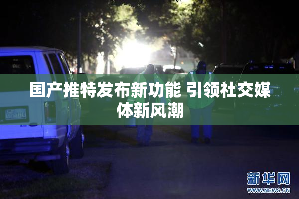 国产推特发布新功能 引领社交媒体新风潮