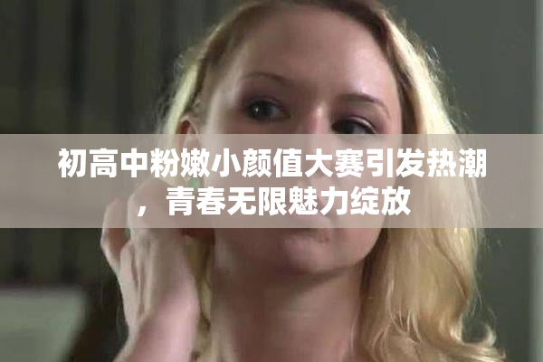 初高中粉嫩小颜值大赛引发热潮，青春无限魅力绽放