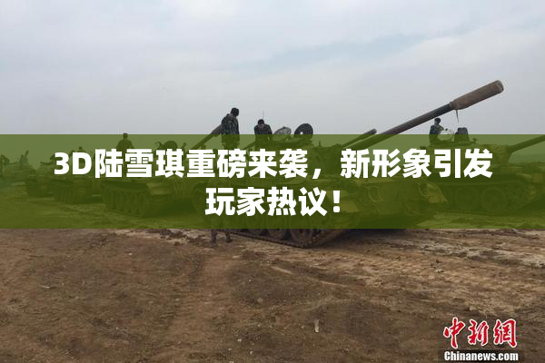 3D陆雪琪重磅来袭，新形象引发玩家热议！