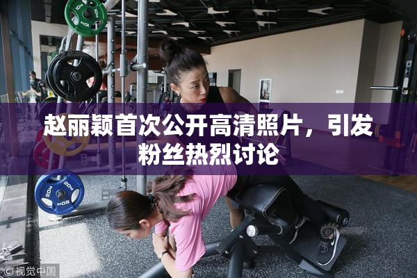 赵丽颖首次公开高清照片，引发粉丝热烈讨论