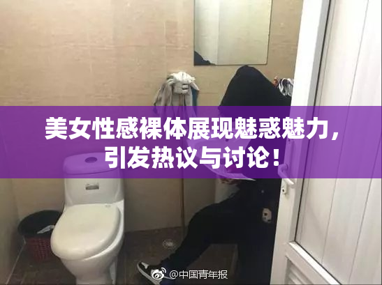 美女性感裸体展现魅惑魅力，引发热议与讨论！