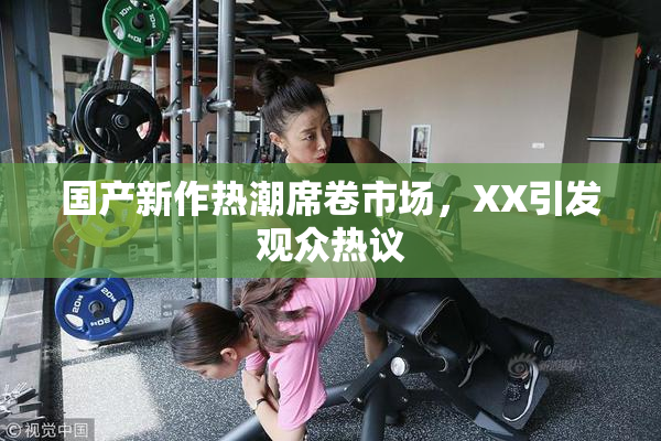 国产新作热潮席卷市场，XX引发观众热议