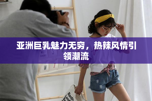 亚洲巨乳魅力无穷，热辣风情引领潮流