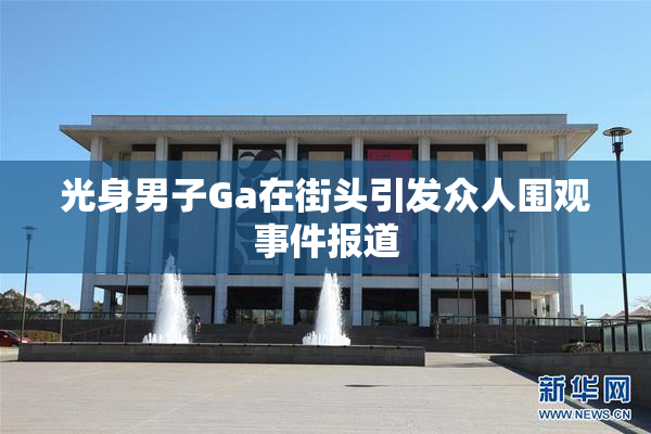 光身男子Ga在街头引发众人围观事件报道
