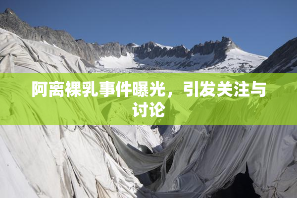 阿离裸乳事件曝光，引发关注与讨论