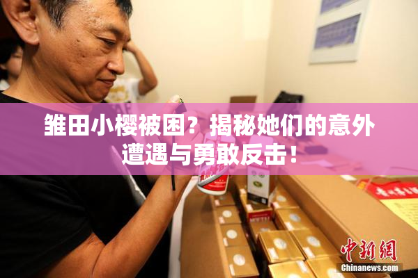 雏田小樱被困？揭秘她们的意外遭遇与勇敢反击！