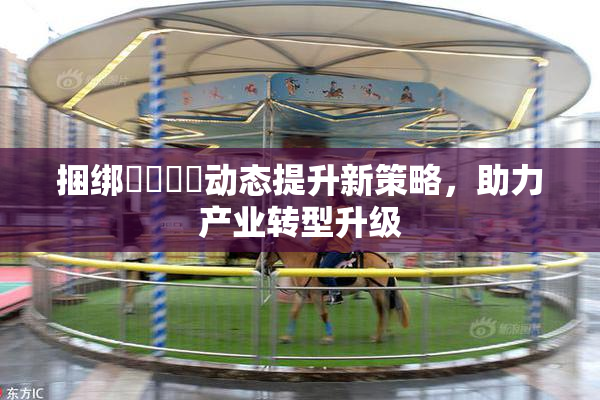 捆绑❌‌❌‌动态提升新策略，助力产业转型升级