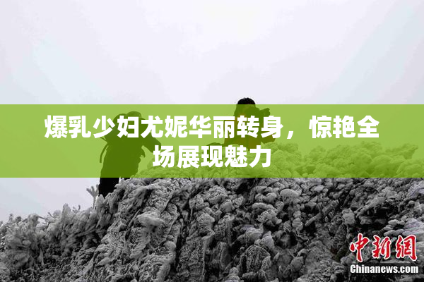 爆乳少妇尤妮华丽转身，惊艳全场展现魅力