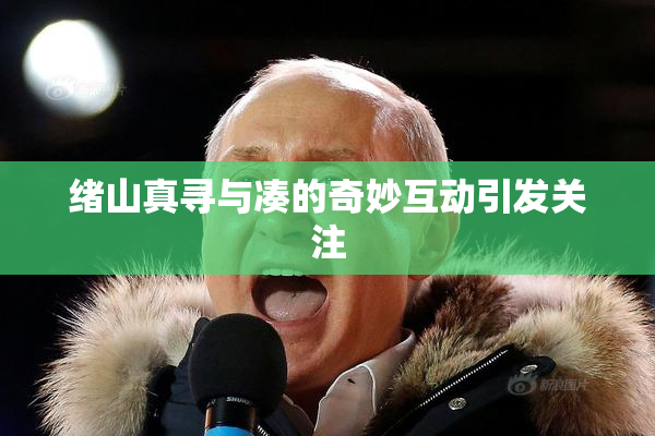 绪山真寻与凑的奇妙互动引发关注