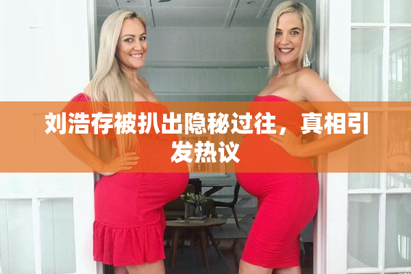 刘浩存被扒出隐秘过往，真相引发热议