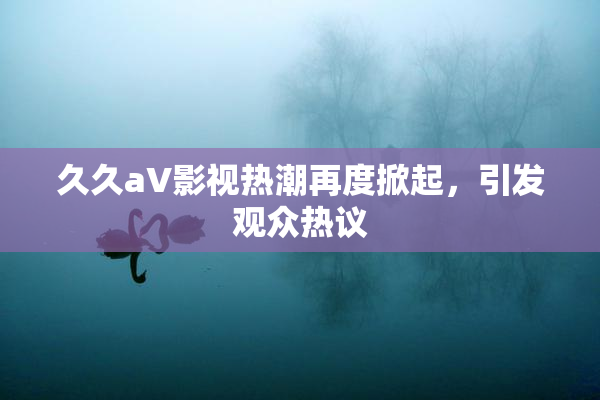 久久aV影视热潮再度掀起，引发观众热议