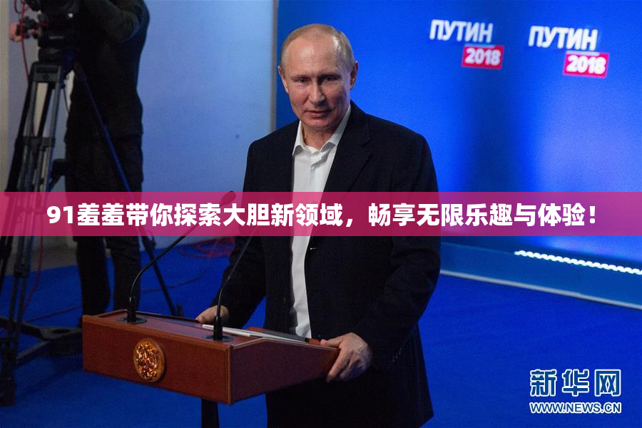 91羞羞带你探索大胆新领域，畅享无限乐趣与体验！