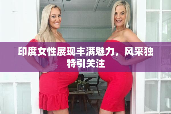 印度女性展现丰满魅力，风采独特引关注