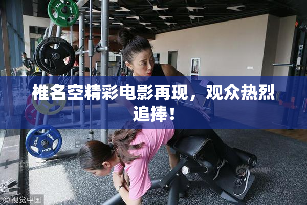 椎名空精彩电影再现，观众热烈追捧！