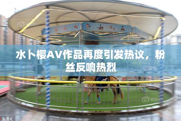 水卜樱AV作品再度引发热议，粉丝反响热烈