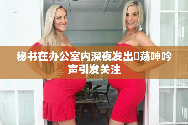 秘书在办公室内深夜发出婬荡呻吟声引发关注