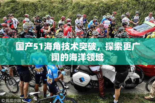 国产51海角技术突破，探索更广阔的海洋领域