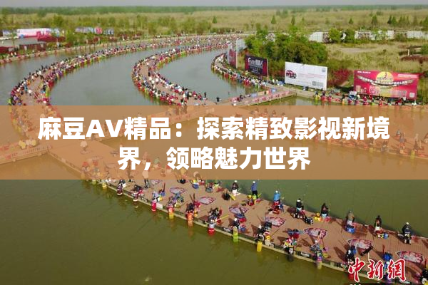 麻豆AV精品：探索精致影视新境界，领略魅力世界
