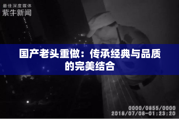 国产老头重做：传承经典与品质的完美结合