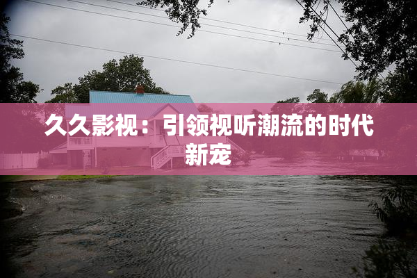 久久影视：引领视听潮流的时代新宠