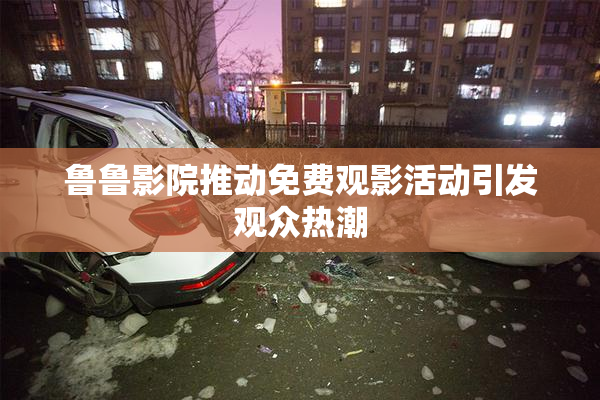 鲁鲁影院推动免费观影活动引发观众热潮