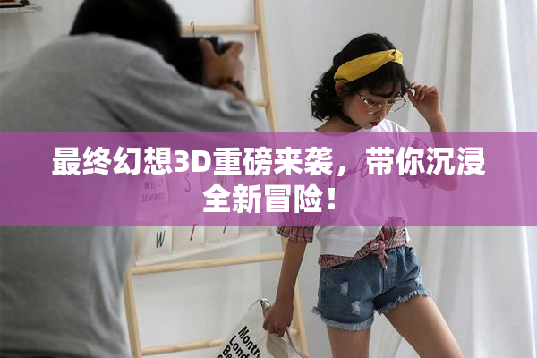 最终幻想3D重磅来袭，带你沉浸全新冒险！