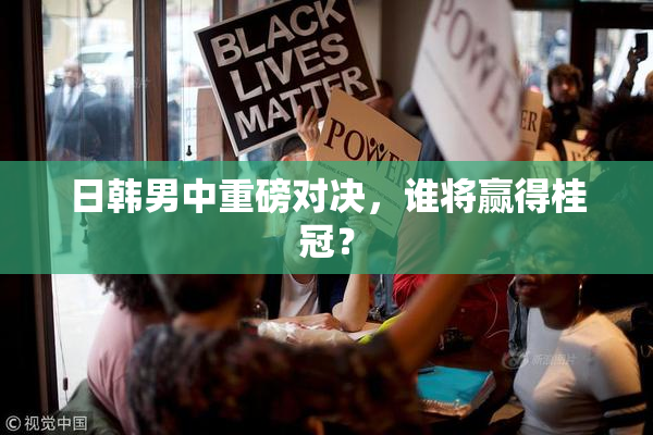 日韩男中重磅对决，谁将赢得桂冠？