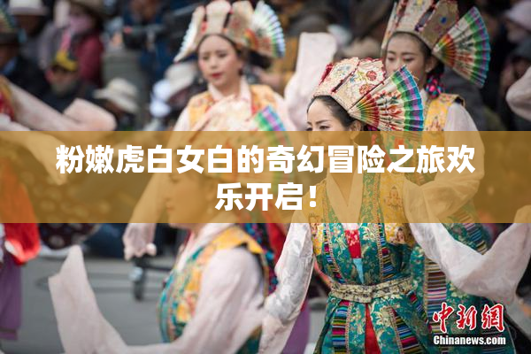 粉嫩虎白女白的奇幻冒险之旅欢乐开启！