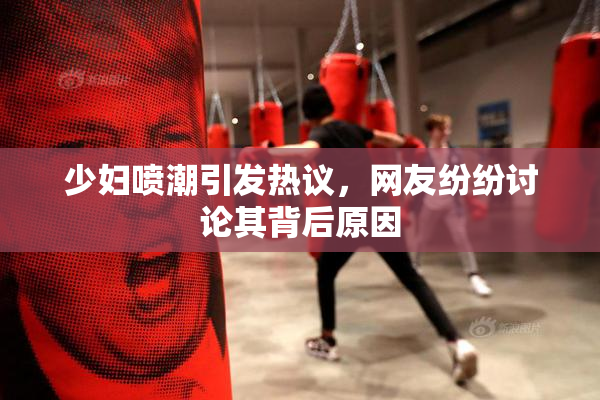少妇喷潮引发热议，网友纷纷讨论其背后原因