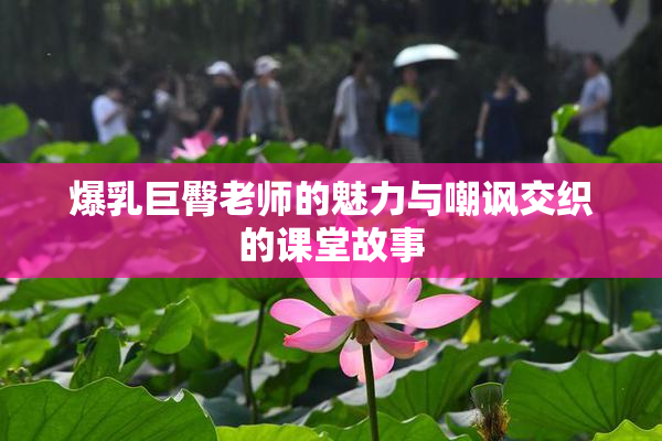 爆乳巨臀老师的魅力与嘲讽交织的课堂故事
