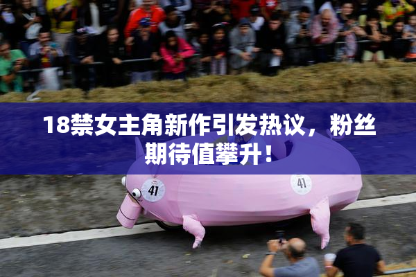 18禁女主角新作引发热议，粉丝期待值攀升！