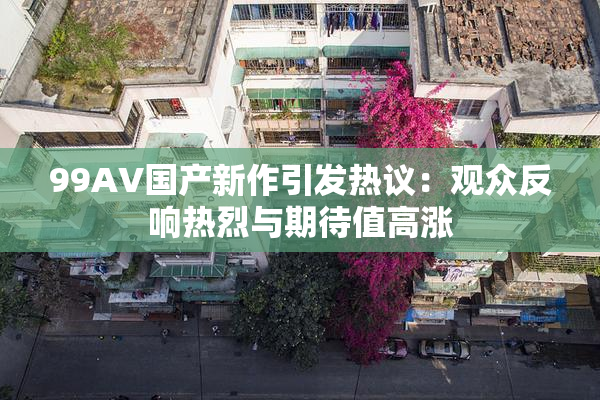 99AV国产新作引发热议：观众反响热烈与期待值高涨