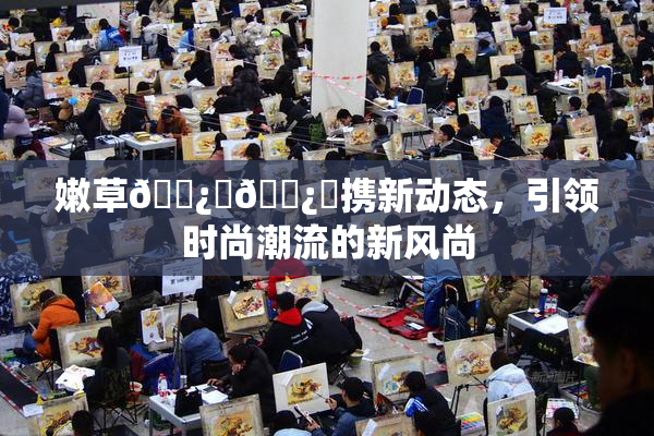 嫩草🌿‌🌿‌携新动态，引领时尚潮流的新风尚