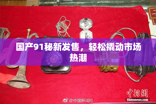 国产91秘新发售，轻松撬动市场热潮