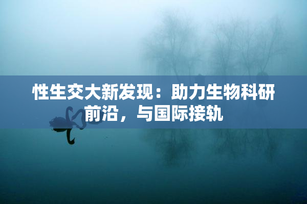 性生交大新发现：助力生物科研前沿，与国际接轨