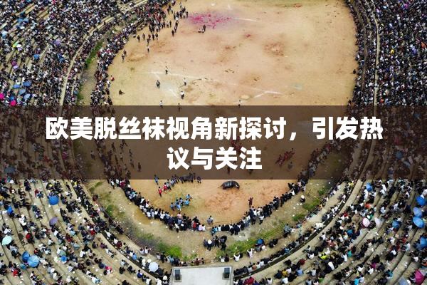欧美脱丝袜视角新探讨，引发热议与关注