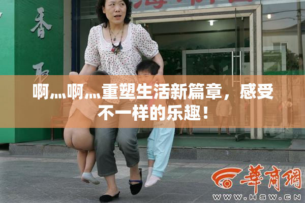啊灬啊灬重塑生活新篇章，感受不一样的乐趣！