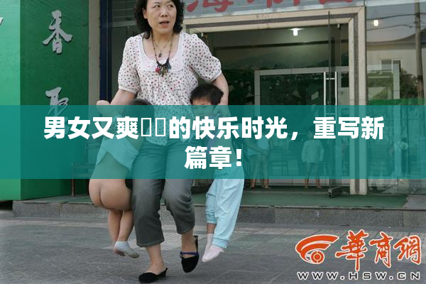男女又爽❌‌的快乐时光，重写新篇章！