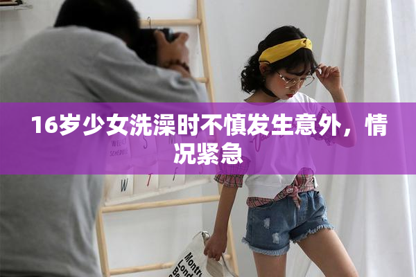 16岁少女洗澡时不慎发生意外，情况紧急