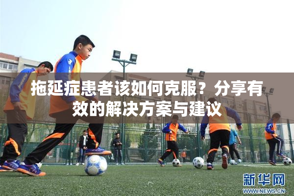 拖延症患者该如何克服？分享有效的解决方案与建议