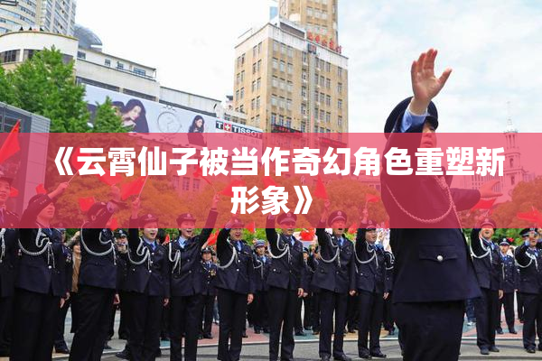 《云霄仙子被当作奇幻角色重塑新形象》