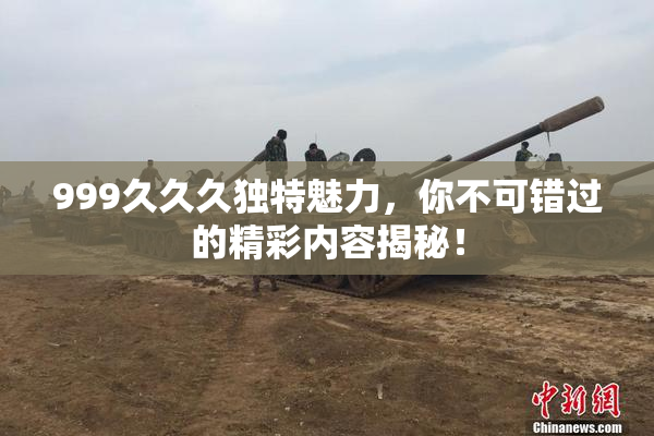 999久久久独特魅力，你不可错过的精彩内容揭秘！