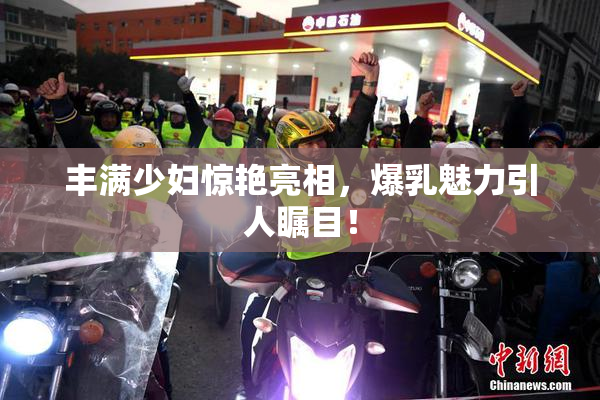 丰满少妇惊艳亮相，爆乳魅力引人瞩目！