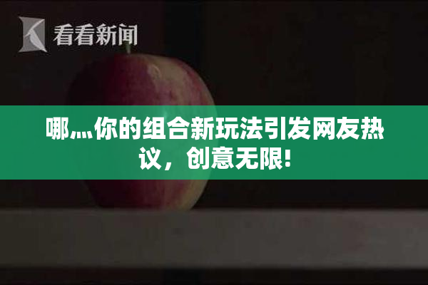 哪灬你的组合新玩法引发网友热议，创意无限!