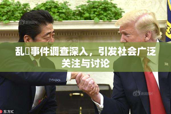 乱婬事件调查深入，引发社会广泛关注与讨论